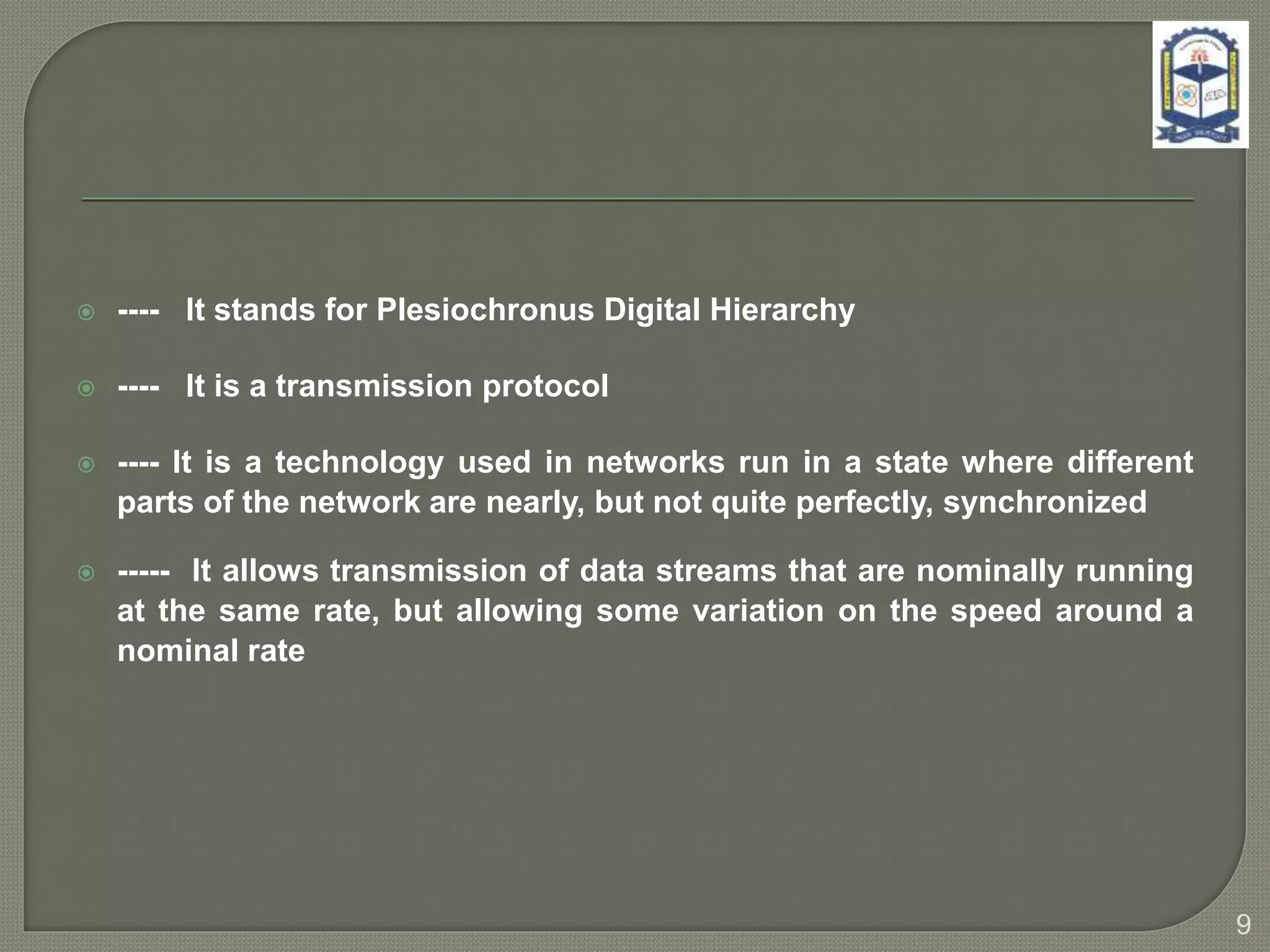  ---- It stands for Plesiochronus Digital Hierarchy
 ---- It is a transmission protocol
 ---- It is a technology used in networks run in a state where different
parts of the network are nearly, but not quite perfectly, synchronized
 ----- It allows transmission of data streams that are nominally running
at the same rate, but allowing some variation on the speed around a
nominal rate
9
 