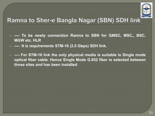  ---- To be newly connection Ramna to SBN for GMSC, MSC,, BSC,
MGW etc. HLR
 ---- It is requirements STM-16 (2.5 Gbps) SDH link.
 ---- For STM-16 link the only physical media is suitable is Single mode
optical fiber cable. Hence Single Mode G.652 fiber is selected between
those sites and has been installed
20
 