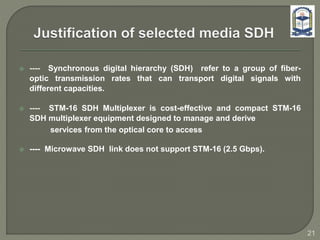  ---- Synchronous digital hierarchy (SDH) refer to a group of fiber-
optic transmission rates that can transport digital signals with
different capacities.
 ---- STM-16 SDH Multiplexer is cost-effective and compact STM-16
SDH multiplexer equipment designed to manage and derive
services from the optical core to access
 ---- Microwave SDH link does not support STM-16 (2.5 Gbps).
21
 