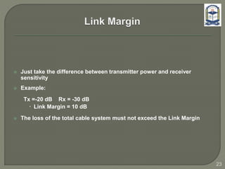  Just take the difference between transmitter power and receiver
sensitivity
 Example:
Tx =-20 dB Rx = -30 dB
 Link Margin = 10 dB
 The loss of the total cable system must not exceed the Link Margin
23
 