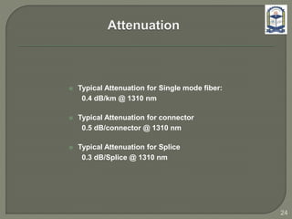  Typical Attenuation for Single mode fiber:
0.4 dB/km @ 1310 nm
 Typical Attenuation for connector
0.5 dB/connector @ 1310 nm
 Typical Attenuation for Splice
0.3 dB/Splice @ 1310 nm
24
 