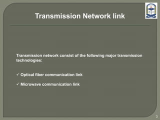 Transmission network consist of the following major transmission
technologies:
 Optical fiber communication link
 Microwave communication link
3
Transmission Network link
 