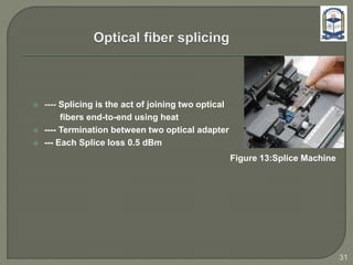  ---- Splicing is the act of joining two optical
fibers end-to-end using heat
 ---- Termination between two optical adapter
 --- Each Splice loss 0.5 dBm
Figure 13:Splice Machine
31
 