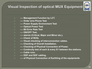  ---- Management Function by LCT.
 ---- Order wire Phone Test
 ---- Power Supply Environment Test
 ---- Optical Power Test
 ---- Bit Error Rate Test
 ---- ON/OFF Test.
 ---- alarms (Critical, Major and Minor etc.).
 ---- Check of BOQ.
 ---- Visual checking of interconnection cables.
 ---- Checking of Overall Installation.
 ---- Checking of Physical Connection of Power.
 ---- Continuity test of each & every E1 between the stations.
 ---- Cable runs.
 ---- DDF and DDF cabling.
 ---- of Physical Connection of Earthling of the equipments
38
 