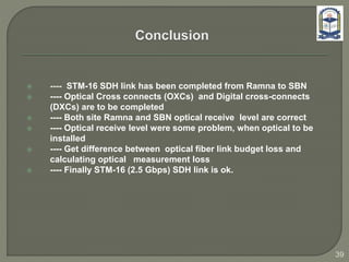  ---- STM-16 SDH link has been completed from Ramna to SBN
 ---- Optical Cross connects (OXCs) and Digital cross-connects
(DXCs) are to be completed
 ---- Both site Ramna and SBN optical receive level are correct
 ---- Optical receive level were some problem, when optical to be
installed
 ---- Get difference between optical fiber link budget loss and
calculating optical measurement loss
 ---- Finally STM-16 (2.5 Gbps) SDH link is ok.
39
 