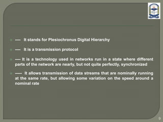  ---- It stands for Plesiochronus Digital Hierarchy
 ---- It is a transmission protocol
 ---- It is a technology used in networks run in a state where different
parts of the network are nearly, but not quite perfectly, synchronized
 ----- It allows transmission of data streams that are nominally running
at the same rate, but allowing some variation on the speed around a
nominal rate
9
 