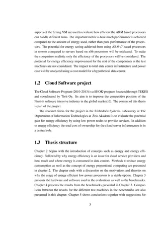 aspects of the Erlang VM are used to evaluate how efﬁcient the ARM based processors
can handle different tasks. The important metric is how much performance is achieved
compared to the amount of energy used, rather than pure performance of the proces-
sors. The potential for energy saving achieved from using ARMv7 based processors
in servers compared to servers based on x86 processors will be evaluated. To make
the comparison realistic only the efﬁciency of the processors will be considered. The
potential for energy efﬁciency improvement for the rest of the components in the test
machines are not considered. The impact to total data center infrastructure and power
cost will be analyzed using a cost model for a hypothetical data center.


1.2 Cloud Software project
The Cloud Software Program (2010-2013) is a SHOK-program ﬁnanced through TEKES
and coordinated by Tivit Oy. Its aim is to improve the competitive position of the
Finnish software intensive industry in the global market [6]. The content of this thesis
is part of the project.
    The research focus for the project in the Embedded Systems Laboratory at The
Department of Information Technologies at Åbo Akademi is to evaluate the potential
gain for energy efﬁciency by using low power nodes to provide services. In addition
to energy efﬁciency the total cost of ownership for the cloud server infrastructure is in
a central role.


1.3 Thesis structure
Chapter 2 begins with the introduction of concepts such as energy and energy efﬁ-
ciency. Followed by why energy efﬁciency is an issue for cloud service providers and
how much and where energy is consumed in data centers. Methods to reduce energy
consumption as well as the concept of energy proportional computing are presented
in chapter 2. The chapter ends with a discussion on the motivations and theories on
why the usage of energy efﬁcient low power processors is a viable option. Chapter 3
presents the hardware and software used in the evaluations as well as the benchmarks.
Chapter 4 presents the results from the benchmarks presented in Chapter 3. Compar-
isons between the results for the different test machines in the benchmarks are also
presented in this chapter. Chapter 5 shows conclusions together with suggestions for


                                          3
 