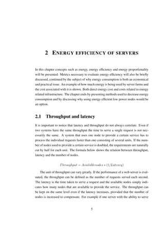 2 E NERGY EFFICIENCY OF SERVERS

In this chapter concepts such as energy, energy efﬁciency and energy proportionality
will be presented. Metrics necessary to evaluate energy efﬁciency will also be brieﬂy
discussed, continued by the subject of why energy consumption is both an economical
and practical issue. An example of how much energy is being used by server farms and
the cost associated with it is shown. Both direct energy cost and costs related to energy
related infrastructure. The chapter ends by presenting methods used to decrease energy
consumption and by discussing why using energy efﬁcient low power nodes would be
an option.


2.1 Throughput and latency
It is important to notice that latency and throughput do not always correlate. Even if
two systems have the same throughput the time to serve a single request is not nec-
essarily the same. A system that uses one node to provide a certain service has to
process the individual requests faster than one consisting of several units. If the num-
ber of nodes used to provide a certain service is doubled, the requirements are naturally
cut by half for each unit. The formula below shows the relation between throughput,
latency and the number of nodes.

                   T hroughput = Availablenodes ∗ (1/Latency)

    The unit of throughput can vary greatly. If the performance of a web server is eval-
uated, the throughput can be deﬁned as the number of requests served each second.
The latency is the time taken to serve a request and the available nodes simply indi-
cates how many nodes that are available to provide the service. The throughput can
be kept on the same level even if the latency increases, provided that the number of
nodes is increased to compensate. For example if one server with the ability to serve


                                           5
 