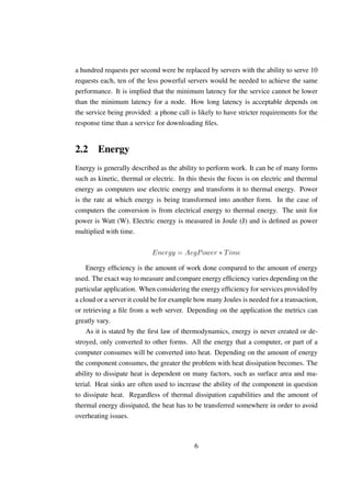 a hundred requests per second were be replaced by servers with the ability to serve 10
requests each, ten of the less powerful servers would be needed to achieve the same
performance. It is implied that the minimum latency for the service cannot be lower
than the minimum latency for a node. How long latency is acceptable depends on
the service being provided: a phone call is likely to have stricter requirements for the
response time than a service for downloading ﬁles.


2.2 Energy
Energy is generally described as the ability to perform work. It can be of many forms
such as kinetic, thermal or electric. In this thesis the focus is on electric and thermal
energy as computers use electric energy and transform it to thermal energy. Power
is the rate at which energy is being transformed into another form. In the case of
computers the conversion is from electrical energy to thermal energy. The unit for
power is Watt (W). Electric energy is measured in Joule (J) and is deﬁned as power
multiplied with time.

                            Energy = AvgP ower ∗ T ime

    Energy efﬁciency is the amount of work done compared to the amount of energy
used. The exact way to measure and compare energy efﬁciency varies depending on the
particular application. When considering the energy efﬁciency for services provided by
a cloud or a server it could be for example how many Joules is needed for a transaction,
or retrieving a ﬁle from a web server. Depending on the application the metrics can
greatly vary.
    As it is stated by the ﬁrst law of thermodynamics, energy is never created or de-
stroyed, only converted to other forms. All the energy that a computer, or part of a
computer consumes will be converted into heat. Depending on the amount of energy
the component consumes, the greater the problem with heat dissipation becomes. The
ability to dissipate heat is dependent on many factors, such as surface area and ma-
terial. Heat sinks are often used to increase the ability of the component in question
to dissipate heat. Regardless of thermal dissipation capabilities and the amount of
thermal energy dissipated, the heat has to be transferred somewhere in order to avoid
overheating issues.



                                           6
 