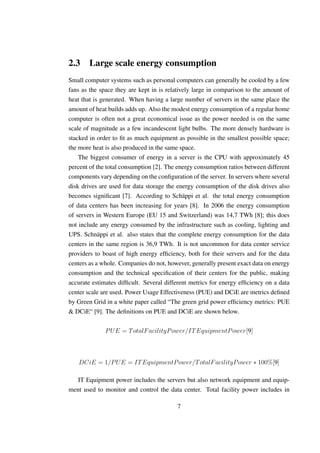 2.3 Large scale energy consumption
Small computer systems such as personal computers can generally be cooled by a few
fans as the space they are kept in is relatively large in comparison to the amount of
heat that is generated. When having a large number of servers in the same place the
amount of heat builds adds up. Also the modest energy consumption of a regular home
computer is often not a great economical issue as the power needed is on the same
scale of magnitude as a few incandescent light bulbs. The more densely hardware is
stacked in order to ﬁt as much equipment as possible in the smallest possible space;
the more heat is also produced in the same space.
    The biggest consumer of energy in a server is the CPU with approximately 45
percent of the total consumption [2]. The energy consumption ratios between different
components vary depending on the conﬁguration of the server. In servers where several
disk drives are used for data storage the energy consumption of the disk drives also
becomes signiﬁcant [7]. According to Schäppi et al. the total energy consumption
of data centers has been increasing for years [8]. In 2006 the energy consumption
of servers in Western Europe (EU 15 and Switzerland) was 14,7 TWh [8]; this does
not include any energy consumed by the infrastructure such as cooling, lighting and
UPS. Schnäppi et al. also states that the complete energy consumption for the data
centers in the same region is 36,9 TWh. It is not uncommon for data center service
providers to boast of high energy efﬁciency, both for their servers and for the data
centers as a whole. Companies do not, however, generally present exact data on energy
consumption and the technical speciﬁcation of their centers for the public, making
accurate estimates difﬁcult. Several different metrics for energy efﬁciency on a data
center scale are used. Power Usage Effectiveness (PUE) and DCiE are metrics deﬁned
by Green Grid in a white paper called “The green grid power efﬁciency metrics: PUE
& DCiE“ [9]. The deﬁnitions on PUE and DCiE are shown below.

              P U E = T otalF acilityP ower/IT EquipmentP ower[9]



   DCiE = 1/P U E = IT EquipmentP ower/T otalF acilityP ower ∗ 100%[9]

  IT Equipment power includes the servers but also network equipment and equip-
ment used to monitor and control the data center. Total facility power includes in

                                         7
 