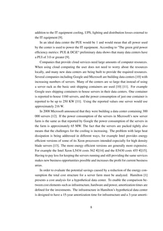 addition to the IT equipment cooling, UPS, lighting and distribution losses external to
the IT equipment [9].
    In an ideal data center the PUE would be 1 and would mean that all power used
by the center is used to power the IT equipment. According to "The green grid power
efﬁciency metrics: PUE & DCiE“ preliminary data shows that many data centers have
a PUI of 3.0 or greater [9].
    Companies that provide cloud services need large amounts of computer resources.
When using cloud computing the user does not need to worry about the resources
locally, and many new data centers are being built to provide the required resources.
Several companies including Google and Microsoft are building data centers [10] with
increasing numbers of servers. Many of the centers are so large that instead of using
a server rack as the basic unit shipping containers are used [10] [11]. For example
Google uses shipping containers to house servers in their data centers. One container
is reported to house 1160 servers, and the power consumption of just one container is
reported to be up to 250 KW [11]. Using the reported values one server would use
approximately 216 W.
    In 2008 Microsoft announced that they were building a data center containing 300
000 servers [12]. If the power consumption of the servers in Microsoft’s new server
farm is the same as that reported by Google the power consumption of the servers in
the farm is approximately 65 MW. The fact that the servers are packed tightly also
means that the challenges for the cooling is increasing. The problem with large heat
dissipation is being addressed in different ways, for example Intel provides energy
efﬁcient versions of some of its Xeon processors intended especially for high density
blade servers [13]. The more energy efﬁcient versions are generally more expensive.
For example the Intel Xeon L5434 costs 562 e[14] and the E5430 costs 455 e[15].
Having to pay less for keeping the servers running and still providing the same services
makes new business opportunities possible and increases the proﬁt for current business
areas.
    In order to evaluate the potential savings caused by a reduction of the energy con-
sumption the total cost structure for a server farm must be analyzed. Hamilton [1]
presents a cost analysis for a hypothetical data center. To enable the comparison be-
tween cost elements such as infrastructure, hardware and power, amortization times are
deﬁned for the investments. The infrastructure in Hamilton’s hypothetical data center
is designed to have a 15-year amortization time for infrastructure and a 3-year amorti-


                                           8
 
