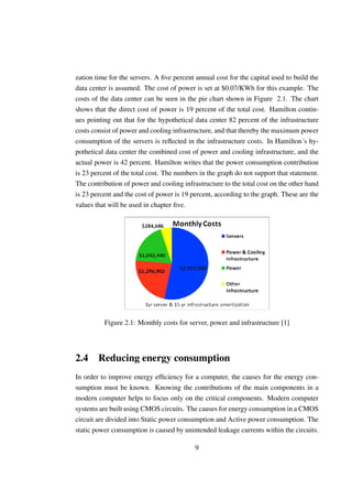 zation time for the servers. A ﬁve percent annual cost for the capital used to build the
data center is assumed. The cost of power is set at $0.07/KWh for this example. The
costs of the data center can be seen in the pie chart shown in Figure 2.1. The chart
shows that the direct cost of power is 19 percent of the total cost. Hamilton contin-
ues pointing out that for the hypothetical data center 82 percent of the infrastructure
costs consist of power and cooling infrastructure, and that thereby the maximum power
consumption of the servers is reﬂected in the infrastructure costs. In Hamilton´s hy-
pothetical data center the combined cost of power and cooling infrastructure, and the
actual power is 42 percent. Hamilton writes that the power consumption contribution
is 23 percent of the total cost. The numbers in the graph do not support that statement.
The contribution of power and cooling infrastructure to the total cost on the other hand
is 23 percent and the cost of power is 19 percent, according to the graph. These are the
values that will be used in chapter ﬁve.




          Figure 2.1: Monthly costs for server, power and infrastructure [1]




2.4 Reducing energy consumption
In order to improve energy efﬁciency for a computer, the causes for the energy con-
sumption must be known. Knowing the contributions of the main components in a
modern computer helps to focus only on the critical components. Modern computer
systems are built using CMOS circuits. The causes for energy consumption in a CMOS
circuit are divided into Static power consumption and Active power consumption. The
static power consumption is caused by unintended leakage currents within the circuits.

                                           9
 