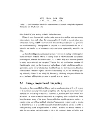 CPU DRAM LAN HDD
                            1.50 1.27 139 1.28

Table 2.1: Relative annual bandwidth improvement of different computer components
during the last 20-25 years [18]



drive disk (HDD) the waiting period is further increased.
    If there is more than one task running on the same system, and the tasks are running
independently from each other, the system might well be able to execute other tasks
while one is waiting for I/O. This works well if most tasks do not require I/O operations
and access to memory. If the purpose of a system is to mainly run tasks that are I/O
intensive and require lots of memory accesses, much time is potentially wasted for the
CPU.
    As Hamilton [1] points out there are at least two ways of dealing with the perfor-
mance inbalance problem. One is to simply invest in better bandwidth and commu-
nication paths between the memory and CPU. Another way is to avoid the problem
by using lower-powered and cheaper CPUs that does not need as fast memory [1].
Hamilton also points out that because server hardware is built with higher quality re-
quirements, and in lower volumes than client hardware it is more expensive. Hamilton
continues that ”When we replace servers well before they fail, we are effectively pay-
ing for quality that we’re not using“[1]. The energy efﬁciency is in general better for
newer hardware adding to the pressure to upgrade to newer servers.


2.5 Energy proportional computing
According to Barroso and Holzle [2] a server is generally operating at 10 to 50 percent
of its maximum capacity but is rarely completely idle. Having data on several servers
improves the availability of the data; a side effect is, however, that more servers must
be online. In a case where servers would be completely idle for signiﬁcant times,
powering down a part of the server farm would allow signiﬁcant power savings. In
practice some sort of load and task migration/management system would be needed
to distribute tasks in a favorable manner between the available servers, in order to
allow powering down a larger number of servers. Barroso and Holzle continue to
state that even when a server is close to idle it still consumes about half of its peak


                                           11
 