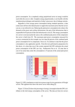 power consumption. In a completely energy proportional server no energy would be
used while the server is idle. Complete energy proportionality is not feasible with the
manufacturing techniques and materials of today’s processors, due to leakage currents.
    Regardless of the average power consumption during standard operation, a data
center must still have the infrastructure to support the maximum power that the servers
can use, or are allowed to use. Reducing the peak power consumption also reduces the
demand on the power and cooling infrastructure, the part of the infrastructure that is
responsible for 82 percent of the total infrastructure costs [1]. The energy consumption
of a server is not necessarily the same as the combined peak power of the components
the server is built from [7]. The maximum peak power consumption measured for
a server constructed for the example was less than 60 percent of the combined peak
power consumption for its components. Fan et al. [7] continue to state that the power
consumption is also application speciﬁc. From the tests performed in preparation for
this thesis, it is clear that even if the system reported full CPU utilization the actual
power consumption of the CPU can vary. Furthermore Fan et al. [7] state that in
case of an actual data center the consumption is 72 percent of the actual peak power
consumption.




Figure 2.2: CPU contribution to total server power usage for two generations of Google
servers. The rightmost bar shows the newer server when idling [2]

    Figure 2.2 from [2] shows the percentage of energy consumption that the CPU con-
tributes to the total energy consumption of the server. The data are from two servers


                                           12
 