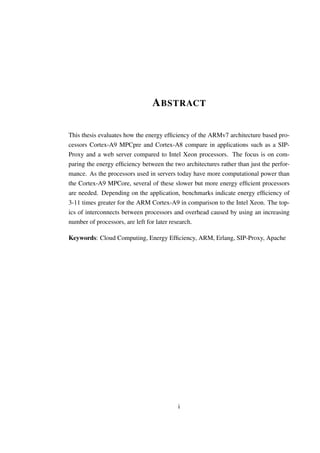 A BSTRACT

This thesis evaluates how the energy efﬁciency of the ARMv7 architecture based pro-
cessors Cortex-A9 MPCpre and Cortex-A8 compare in applications such as a SIP-
Proxy and a web server compared to Intel Xeon processors. The focus is on com-
paring the energy efﬁciency between the two architectures rather than just the perfor-
mance. As the processors used in servers today have more computational power than
the Cortex-A9 MPCore, several of these slower but more energy efﬁcient processors
are needed. Depending on the application, benchmarks indicate energy efﬁciency of
3-11 times greater for the ARM Cortex-A9 in comparison to the Intel Xeon. The top-
ics of interconnects between processors and overhead caused by using an increasing
number of processors, are left for later research.

Keywords: Cloud Computing, Energy Efﬁciency, ARM, Erlang, SIP-Proxy, Apache




                                          i
 