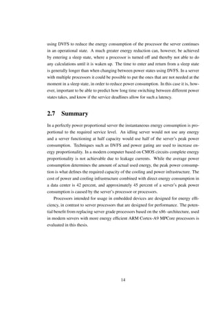 using DVFS to reduce the energy consumption of the processor the server continues
in an operational state. A much greater energy reduction can, however, be achieved
by entering a sleep state, where a processor is turned off and thereby not able to do
any calculations until it is waken up. The time to enter and return from a sleep state
is generally longer than when changing between power states using DVFS. In a server
with multiple processors it could be possible to put the ones that are not needed at the
moment in a sleep state, in order to reduce power consumption. In this case it is, how-
ever, important to be able to predict how long time switching between different power
states takes, and know if the service deadlines allow for such a latency.


2.7 Summary
In a perfectly power proportional server the instantaneous energy consumption is pro-
portional to the required service level. An idling server would not use any energy
and a server functioning at half capacity would use half of the server’s peak power
consumption. Techniques such as DVFS and power gating are used to increase en-
ergy proportionality. In a modern computer based on CMOS circuits complete energy
proportionality is not achievable due to leakage currents. While the average power
consumption determines the amount of actual used energy, the peak power consump-
tion is what deﬁnes the required capacity of the cooling and power infrastructure. The
cost of power and cooling infrastructure combined with direct energy consumption in
a data center is 42 percent, and approximately 45 percent of a server’s peak power
consumption is caused by the server’s processor or processors.
     Processors intended for usage in embedded devices are designed for energy efﬁ-
ciency, in contrast to server processors that are designed for performance. The poten-
tial beneﬁt from replacing server grade processors based on the x86 -architecture, used
in modern servers with more energy efﬁcient ARM Cortex-A9 MPCore processors is
evaluated in this thesis.




                                          14
 