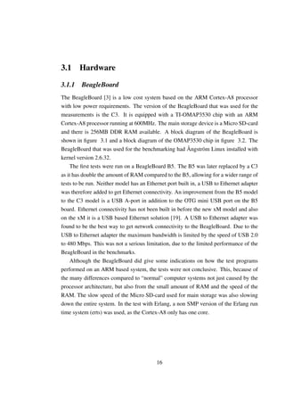 3.1 Hardware

3.1.1    BeagleBoard
The BeagleBoard [3] is a low cost system based on the ARM Cortex-A8 processor
with low power requirements. The version of the BeagleBoard that was used for the
measurements is the C3. It is equipped with a TI-OMAP3530 chip with an ARM
Cortex-A8 processor running at 600MHz. The main storage device is a Micro SD-card
and there is 256MB DDR RAM available. A block diagram of the BeagleBoard is
shown in ﬁgure 3.1 and a block diagram of the OMAP3530 chip in ﬁgure 3.2. The
BeagleBoard that was used for the benchmarking had Ångström Linux installed with
kernel version 2.6.32.
    The ﬁrst tests were run on a BeagleBoard B5. The B5 was later replaced by a C3
as it has double the amount of RAM compared to the B5, allowing for a wider range of
tests to be run. Neither model has an Ethernet port built in, a USB to Ethernet adapter
was therefore added to get Ethernet connectivity. An improvement from the B5 model
to the C3 model is a USB A-port in addition to the OTG mini USB port on the B5
board. Ethernet connectivity has not been built in before the new xM model and also
on the xM it is a USB based Ethernet solution [19]. A USB to Ethernet adapter was
found to be the best way to get network connectivity to the BeagleBoard. Due to the
USB to Ethernet adapter the maximum bandwidth is limited by the speed of USB 2.0
to 480 Mbps. This was not a serious limitation, due to the limited performance of the
BeagleBoard in the benchmarks.
    Although the BeagleBoard did give some indications on how the test programs
performed on an ARM based system, the tests were not conclusive. This, because of
the many differences compared to “normal” computer systems not just caused by the
processor architecture, but also from the small amount of RAM and the speed of the
RAM. The slow speed of the Micro SD-card used for main storage was also slowing
down the entire system. In the test with Erlang, a non SMP version of the Erlang run
time system (erts) was used, as the Cortex-A8 only has one core.




                                          16
 
