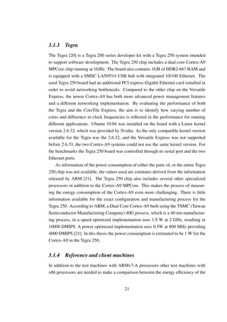 3.1.3    Tegra
The Tegra [20] is a Tegra 200 series developer kit with a Tegra 250 system intended
to support software development. The Tegra 250 chip includes a dual core Cortex-A9
MPCore chip running at 1GHz. The board also contains 1GB of DDR2-667 RAM and
is equipped with a SMSC LAN9514 USB hub with integrated 10/100 Ethernet. The
used Tegra 250 board had an additional PCI express Gigabit Ethernet card isntalled in
order to avoid networking bottlenecks. Compared to the older chip on the Versatile
Express, the newer Cortex-A9 has both more advanced power management features
and a different networking implementation. By evaluating the performance of both
the Tegra and the CoreTile Express, the aim is to identify how varying number of
cores and difference in clock frequencies is reﬂected in the performance for running
different applications. Ubuntu 10.04 was installed on the board with a Linux kernel
version 2.6.32, which was provided by Nvidia. As the only compatible kernel version
available for the Tegra was the 2.6.32, and the Versatile Express was not supported
before 2.6.33, the two Cortex-A9 systems could not use the same kernel version. For
the benchmarks the Tegra 250 board was controlled through its serial port and the two
Ethernet ports.
    As information of the power consumption of either the parts of, or the entire Tegra
250 chip was not available, the values used are estimates derived from the information
released by ARM [21]. The Tegra 250 chip also includes several other specialized
processors in addition to the Cortex-A9 MPCore. This makes the process of measur-
ing the energy consumption of the Cortex-A9 even more challenging. There is little
information available for the exact conﬁguration and manufacturing process for the
Tegra 250. According to ARM, a Dual Core Cortex-A9 built using the TSMC (Taiwan
Semiconductor Manufacturing Company) 40G process, which is a 40 nm manufactur-
ing process, in a speed optimized implementation uses 1.9 W at 2 GHz, resulting in
10000 DMIPS. A power optimized implementation uses 0.5W at 800 MHz providing
4000 DMIPS [21]. In this thesis the power consumption is estimated to be 1 W for the
Cortex-A9 in the Tegra 250.


3.1.4    Reference and client machines
In addition to the test machines with ARMv7-A processors other test machines with
x86 processors are needed to make a comparison between the energy efﬁciency of the


                                          21
 