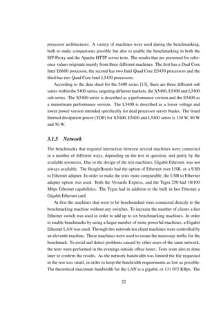 processor architectures. A variety of machines were used during the benchmarking,
both to make comparisons possible but also to enable the benchmarking in both the
SIP-Proxy and the Apache HTTP server tests. The results that are presented for refer-
ence values originate mainly from three different machines. The ﬁrst has a Dual Core
Intel E6600 processor, the second has two Intel Quad Core E5430 processors and the
third has two Quad Core Intel L5430 processors.
    According to the data sheet for the 5400 series [13], there are three different sub
series within the 5400 series, targeting different markets, the X5400, E5400 and L5400
sub-series. The X5400 series is described as a performance version and the E5400 as
a mainstream performance version. The L5400 is described as a lower voltage and
lower power version intended speciﬁcally for dual processor server blades. The listed
thermal dissipation power (TDP) for X5400, E5400 and L5400 series is 130 W, 80 W
and 50 W.


3.1.5    Network
The benchmarks that required interaction between several machines were connected
in a number of different ways, depending on the test in question, and partly by the
available resources. Due to the design of the test machines, Gigabit Ethernet, was not
always available. The BeagleBoards had the option of Ethernet over USB, or a USB
to Ethernet adapter. In order to make the tests more comparable, the USB to Ethernet
adapter option was used. Both the Versatile Express, and the Tegra 250 had 10/100
Mbps Ethernet capabilities. The Tegra had in addition to the built in fast Ethernet a
Gigabit Ethernet card.
    At ﬁrst the machines that were to be benchmarked were connected directly to the
benchmarking machine without any switches. To increase the number of clients a fast
Ethernet switch was used in order to add up to six benchmarking machines. In order
to enable benchmarks by using a larger number of more powerful machines, a Gigabit
Ethernet LAN was used. Through this network ten client machines were controlled by
an eleventh machine. These machines were used to create the necessary trafﬁc for the
benchmark. To avoid and detect problems caused by other users of the same network,
the tests were performed in the evenings outside ofﬁce hours. Tests were also re done
later to conﬁrm the results. As the network bandwidth was limited the ﬁle requested
in the test was small, in order to keep the bandwidth requirements as low as possible.
The theoretical maximum bandwidth for the LAN is a gigabit, or 131 072 KBps. The

                                          22
 