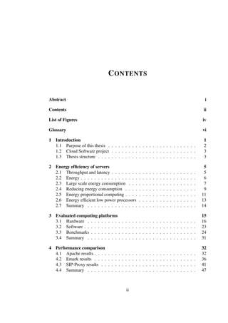 C ONTENTS


Abstract                                                                                                                                  i

Contents                                                                                                                                 ii

List of Figures                                                                                                                          iv

Glossary                                                                                                                                 vi

1 Introduction                                                                                                                           1
  1.1 Purpose of this thesis . . . . . . . . . . . . . . . . . . . . . . . . . .                                                         2
  1.2 Cloud Software project . . . . . . . . . . . . . . . . . . . . . . . . .                                                           3
  1.3 Thesis structure . . . . . . . . . . . . . . . . . . . . . . . . . . . . .                                                         3

2 Energy efﬁciency of servers                                                                                                             5
  2.1 Throughput and latency . . . . . . . .                         .   .   .   .   .   .   .   .   .   .   .   .   .   .   .   .   .    5
  2.2 Energy . . . . . . . . . . . . . . . . .                       .   .   .   .   .   .   .   .   .   .   .   .   .   .   .   .   .    6
  2.3 Large scale energy consumption . . .                           .   .   .   .   .   .   .   .   .   .   .   .   .   .   .   .   .    7
  2.4 Reducing energy consumption . . . .                            .   .   .   .   .   .   .   .   .   .   .   .   .   .   .   .   .    9
  2.5 Energy proportional computing . . . .                          .   .   .   .   .   .   .   .   .   .   .   .   .   .   .   .   .   11
  2.6 Energy efﬁcient low power processors                           .   .   .   .   .   .   .   .   .   .   .   .   .   .   .   .   .   13
  2.7 Summary . . . . . . . . . . . . . . .                          .   .   .   .   .   .   .   .   .   .   .   .   .   .   .   .   .   14

3 Evaluated computing platforms                                                                                                          15
  3.1 Hardware . . . . . . . . . .              .   .    .   .   .   .   .   .   .   .   .   .   .   .   .   .   .   .   .   .   .   .   16
  3.2 Software . . . . . . . . . . .            .   .    .   .   .   .   .   .   .   .   .   .   .   .   .   .   .   .   .   .   .   .   23
  3.3 Benchmarks . . . . . . . . .              .   .    .   .   .   .   .   .   .   .   .   .   .   .   .   .   .   .   .   .   .   .   24
  3.4 Summary . . . . . . . . . .               .   .    .   .   .   .   .   .   .   .   .   .   .   .   .   .   .   .   .   .   .   .   31

4 Performance comparison                                                                                                                 32
  4.1 Apache results . . . .    .   .   .   .   .   .    .   .   .   .   .   .   .   .   .   .   .   .   .   .   .   .   .   .   .   .   32
  4.2 Emark results . . . .     .   .   .   .   .   .    .   .   .   .   .   .   .   .   .   .   .   .   .   .   .   .   .   .   .   .   36
  4.3 SIP-Proxy results . .     .   .   .   .   .   .    .   .   .   .   .   .   .   .   .   .   .   .   .   .   .   .   .   .   .   .   41
  4.4 Summary . . . . . .       .   .   .   .   .   .    .   .   .   .   .   .   .   .   .   .   .   .   .   .   .   .   .   .   .   .   47



                                                    ii
 