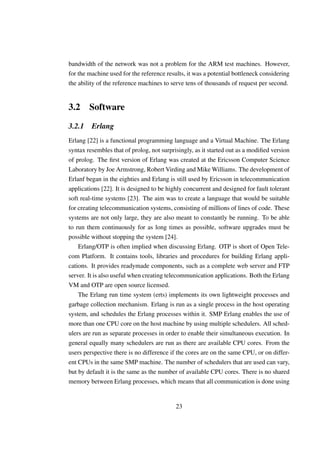 bandwidth of the network was not a problem for the ARM test machines. However,
for the machine used for the reference results, it was a potential bottleneck considering
the ability of the reference machines to serve tens of thousands of request per second.


3.2 Software

3.2.1    Erlang
Erlang [22] is a functional programming language and a Virtual Machine. The Erlang
syntax resembles that of prolog, not surprisingly, as it started out as a modiﬁed version
of prolog. The ﬁrst version of Erlang was created at the Ericsson Computer Science
Laboratory by Joe Armstrong, Robert Virding and Mike Williams. The development of
Erlanf began in the eighties and Erlang is still used by Ericsson in telecommunication
applications [22]. It is designed to be highly concurrent and designed for fault tolerant
soft real-time systems [23]. The aim was to create a language that would be suitable
for creating telecommunication systems, consisting of millions of lines of code. These
systems are not only large, they are also meant to constantly be running. To be able
to run them continuously for as long times as possible, software upgrades must be
possible without stopping the system [24].
    Erlang/OTP is often implied when discussing Erlang. OTP is short of Open Tele-
com Platform. It contains tools, libraries and procedures for building Erlang appli-
cations. It provides readymade components, such as a complete web server and FTP
server. It is also useful when creating telecommunication applications. Both the Erlang
VM and OTP are open source licensed.
    The Erlang run time system (erts) implements its own lightweight processes and
garbage collection mechanism. Erlang is run as a single process in the host operating
system, and schedules the Erlang processes within it. SMP Erlang enables the use of
more than one CPU core on the host machine by using multiple schedulers. All sched-
ulers are run as separate processes in order to enable their simultaneous execution. In
general equally many schedulers are run as there are available CPU cores. From the
users perspective there is no difference if the cores are on the same CPU, or on differ-
ent CPUs in the same SMP machine. The number of schedulers that are used can vary,
but by default it is the same as the number of available CPU cores. There is no shared
memory between Erlang processes, which means that all communication is done using


                                           23
 