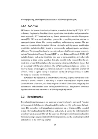 message passing, enabling the construction of distributed systems [23].


3.2.2    SIP-Proxy
SIP is short for Session Initialization Protocol, a standard deﬁned by IETF [25]. IETF
or Internet Engineering Task Force is an organization that develops and promotes In-
ternet standards. IETF does not have any formal membership or membership require-
ments [25]. SIP is an application-layer protocol for controlling sessions with one or
more participants. It is used for creating, modifying and terminating sessions. The ses-
sions can be multimedia, including video or voice calls, and the session modiﬁcation
possibilities include the ability to add or remove media and participants, and change
addresses. The protocol itself can be run on top of several different transport protocols,
such as Transmission Control Protocol (TCP) or User Datagram Protocol (UDP). SIP
includes features such as the possibility for a user to move around in a network, while
maintaining a single visible identiﬁer. It is also possible to be connected to the net-
work from several different places, by for example using several different phones that
are associated with the same identiﬁer. The SIP protocol does not provide services on
its own, it does, however, provide primitives that can be used to implement a variety of
services. There is a great variety of extensions for the SIP protocol to make it usable
for many use cases and environments.
     SIP enables the creation of an infrastructure, consisting of proxy servers that users
can use to access a service. A SIP-proxy is a server that helps route requests to the
current location of the user, and makes requests on behalf of the client, the proxy also
authenticates and authorizes users for the provided services. The protocol allows for
registration of the users locations to be used by the proxy servers.


3.3 Benchmarks
To evaluate the performance of our hardware, several benchmarks were used. First, the
performance of the Erlang rts is benchmarked to see how well it performs on the hard-
ware. This shows how well an application running on top of Erlang could be expected
to run. By benchmarking the SIP-Proxy, and Apache 2 server, the performance for
actual services is evaluated for all the hardware. More precise information about the
benchmark setups are presented in the following sections, and the results are presented
and analyzed in the following chapter.

                                           24
 
