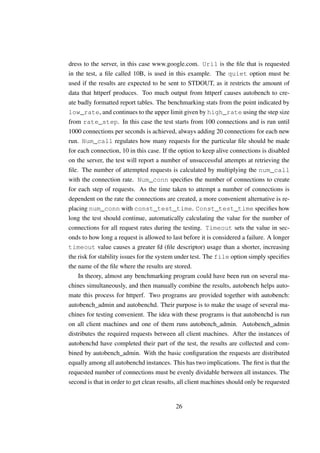 dress to the server, in this case www.google.com. Uri1 is the ﬁle that is requested
in the test, a ﬁle called 10B, is used in this example. The quiet option must be
used if the results are expected to be sent to STDOUT, as it restricts the amount of
data that httperf produces. Too much output from httperf causes autobench to cre-
ate badly formatted report tables. The benchmarking stats from the point indicated by
low_rate, and continues to the upper limit given by high_rate using the step size
from rate_step. In this case the test starts from 100 connections and is run until
1000 connections per seconds is achieved, always adding 20 connections for each new
run. Num_call regulates how many requests for the particular ﬁle should be made
for each connection, 10 in this case. If the option to keep alive connections is disabled
on the server, the test will report a number of unsuccessful attempts at retrieving the
ﬁle. The number of attempted requests is calculated by multiplying the num_call
with the connection rate. Num_conn speciﬁes the number of connections to create
for each step of requests. As the time taken to attempt a number of connections is
dependent on the rate the connections are created, a more convenient alternative is re-
placing num_conn with const_test_time. Const_test_time speciﬁes how
long the test should continue, automatically calculating the value for the number of
connections for all request rates during the testing. Timeout sets the value in sec-
onds to how long a request is allowed to last before it is considered a failure. A longer
timeout value causes a greater fd (ﬁle descriptor) usage than a shorter, increasing
the risk for stability issues for the system under test. The file option simply speciﬁes
the name of the ﬁle where the results are stored.
    In theory, almost any benchmarking program could have been run on several ma-
chines simultaneously, and then manually combine the results, autobench helps auto-
mate this process for httperf. Two programs are provided together with autobench:
autobench_admin and autobenchd. Their purpose is to make the usage of several ma-
chines for testing convenient. The idea with these programs is that autobenchd is run
on all client machines and one of them runs autobench_admin. Autobench_admin
distributes the required requests between all client machines. After the instances of
autobenchd have completed their part of the test, the results are collected and com-
bined by autobench_admin. With the basic conﬁguration the requests are distributed
equally among all autobenchd instances. This has two implications. The ﬁrst is that the
requested number of connections must be evenly dividable between all instances. The
second is that in order to get clean results, all client machines should only be requested


                                           26
 
