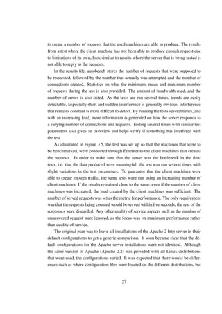 to create a number of requests that the used machines are able to produce. The results
from a test where the client machine has not been able to produce enough request due
to limitations of its own, look similar to results where the server that is being tested is
not able to reply to the requests.
     In the results ﬁle, autobench stores the number of requests that were supposed to
be requested, followed by the number that actually was attempted and the number of
connections created. Statistics on what the minimum, mean and maximum number
of requests during the test is also provided. The amount of bandwidth used, and the
number of errors is also listed. As the tests are run several times, trends are easily
detectable. Especially short and sudden interference is generally obvious, interference
that remains constant is more difﬁcult to detect. By running the tests several times, and
with an increasing load, more information is generated on how the server responds to
a varying number of connections and requests. Testing several times with similar test
parameters also gives an overview and helps verify if something has interfered with
the test.
     As illustrated in Figure 3.5, the test was set up so that the machines that were to
be benchmarked, were connected through Ethernet to the client machines that created
the requests. In order to make sure that the server was the bottleneck in the ﬁnal
tests, i.e. that the data produced were meaningful; the test was run several times with
slight variations in the test parameters. To guarantee that the client machines were
able to create enough trafﬁc, the same tests were run using an increasing number of
client machines. If the results remained close to the same, even if the number of client
machines was increased, the load created by the client machines was sufﬁcient. The
number of served requests was set as the metric for performance. The only requirement
was that the requests being counted would be served within ﬁve seconds, the rest of the
responses were discarded. Any other quality of service aspects such as the number of
unanswered request were ignored, as the focus was on maximum performance rather
than quality of service.
     The original plan was to leave all installations of the Apache 2 http server in their
default conﬁgurations to get a generic comparison. It soon became clear that the de-
fault conﬁgurations for the Apache server installations were not identical. Although
the same version of Apache (Apache 2.2) was provided with all Linux distributions
that were used, the conﬁgurations varied. It was expected that there would be differ-
ences such as where conﬁguration ﬁles were located on the different distributions, but


                                            27
 
