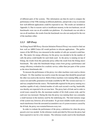 of different parts of the systems. This information can then be used to compare the
performance of the VMs running on different platforms, and provide a way to estimate
how well different applications could be expected to run. The results are included as
Appendix A. Due to reasons such as insufﬁcient memory in the test hardware, not all
benchmarks were run on all available test platforms. If a benchmark was not able to
run on all machines, the results from the benchmark was also not analyzed for the rest
of the machines either.


3.3.3    SIP-Proxy
An Erlang based SIP-Proxy (Session Initiation Protocol Proxy) was tested to ﬁnd out
how well an ARM Cortex-A9 would perform in telecom applications. The perfor-
mance of the SIP-Proxy was measured in the number of calls per second it could han-
dle. The metric for energy efﬁciency for the proxy was decided to be the number of
calls the proxy could handle for each Joule used. As the proxy is running on top of
Erlang, the results from this particular proxy reﬂect the result from the Erlang micro
benchmark. The value this benchmark brings comes from giving a performance and
energy efﬁciency evaluation for a realistic service, rather than just parts of the system
as the micro benchmarks did.
    To measure the performance of the proxy, two other machines were used as shown
in Figure 3.6. One machine was used to create the messages that should be passed and
the other was used as the receiver. Both of these machines were running SIPp, an open
source test and trafﬁc generation tool made available by HP. The version used was 3.1
and was compiled from the source. The bandwidth required for the proxy running on a
machine capable of only a limited number of calls each second is not big, bandwidth,
was thereby not expected to be an issue here. The proxy had a fd leak and in order to
avoid issues caused by this, the maximum number of fd:s both system wide, and for
each user was increased. During the time the proxy was running there was constantly
a small increase in the memory used by the underlying erts. The total memory usage
of the system was, however, all in all modest. To get more reliable results and avoid as
much interference from the unwanted accumulative use of system resources caused by
the fd leak, the proxy was restarted between every test.
    In order to evaluate the performance of the proxy a deﬁnition for when the proxy
passed a test was needed. In the reference results provided by Ericsson the proxy had
been expected to run for a few minutes. The reference results used in this benchmark

                                           29
 