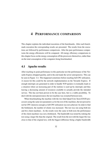 4 P ERFORMANCE COMPARISON

This chapter explains the individual executions of the benchmarks. After each bench-
mark execution the corresponding results are presented. The results from the execu-
tions are followed by performance comparisons. After the pure performance compar-
isons the energy efﬁciencies will be compared. All energy efﬁciency comparisons in
this chapter focus on the energy consumption off the processors themselves, rather than
on the total consumption of the computers being benchmarked.


4.1 Apache results
After reaching its peak performance in this particular test the performance of the Ver-
satile Express dropped quickly, and in the end made the server unresponsive. This can
be seen in Figure 4.1. This happened sometimes before reaching full CPU utilization.
A reason for this could be the network implementation on the Versatile Express. If
enough interrupts are generated in order to handle TCP packets it eventually leads to
a situation where an increasing part of the runtime is used up by interrupts and thus
leaving a decreasing amount of resources available to actually provide the intended
service. This has not been proven to be the case here, but is a viable possibility. To
deal with the unresponsiveness the test machine was restarted between tests.
    When benchmarking the machine with the two Intel Quad Core Xeon E5430 pro-
cessors using the same test parameters as for the rest of the machines, the test proved to
not be CPU intensive enough as full CPU utilization was not achieved. In order to ﬁnd
the bottleneck, the number of clients was increased. The test was run using both ten
and ﬁve client machines. As the results were the same in both tests the performance
of the client machines was not a bottleneck. The bandwidth was tested by redoing the
test using a larger ﬁle than the original. The result from the test with the larger ﬁle was
close to that of the original test, with the biggest difference being a higher bandwidth


                                            32
 