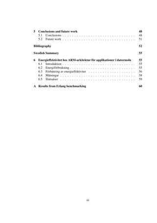 5 Conclusions and future work                                                        48
  5.1 Conclusions . . . . . . . . . . . . . . . . . . . . . . . . . . . . . . .      48
  5.2 Future work . . . . . . . . . . . . . . . . . . . . . . . . . . . . . . .      51

Bibliography                                                                         52

Swedish Summary                                                                      55

6 Energieffektivitet hos ARM-arkitektur för applikationer i datormoln                55
  6.1 Introduktion . . . . . . . . . . . . . . . . . . . . . . . . . . . . . .   .   55
  6.2 Energiförbrukning . . . . . . . . . . . . . . . . . . . . . . . . . . .    .   55
  6.3 Förbättring av energieffektivitet . . . . . . . . . . . . . . . . . . .    .   56
  6.4 Mätningar . . . . . . . . . . . . . . . . . . . . . . . . . . . . . . .    .   58
  6.5 Slutsatser . . . . . . . . . . . . . . . . . . . . . . . . . . . . . . .   .   59

A Results from Erlang benchmarking                                                   60




                                         iii
 