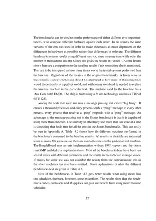 The benchmarks can be used to test the performance of either different erts implemen-
tations or to compare different hardware against each other. In the results the same
versions of the erts was used in order to make the results as much dependent on the
differences in hardware as possible, rather than differences in software. The different
benchmarks returns results using different metrics, some measure time while other the
number of transactions and the Stones test gives the results in “stones”. All the results
shown here are a comparison to the baseline results if not something else is mentioned.
They are to be interpreted as how many times worse the tested systems performed than
the baseline. Regardless of the metrics in the original benchmarks. A lower score in
these results is always better and should be interpreted as how many of these machines
would theoretically, in a perfect world, and without any overhead be needed to replace
the baseline machine in the particular test. The machine used for the baseline has a
Dual Core Intel E6600. The chip is built using a 65 nm technology and has a TDP of
65 W [28].
    Among the tests that were run was a message passing test called “big bang”. It
creates a thousand processes and every process sends a “ping” message to every other
process, every process that receives a “ping” responds with a “pong” message. An
advantage to the message passing test in the Stones benchmark is that it is capable of
using more than one core. The inability to effectively use more than one core at a time
is something that holds true for all the tests in the Stones benchmarks. This can easily
be seen in Appendix A. Table 4.2 shows how the different machines performed in
the benchmark compared to the baseline results. All results in the table are measured
using as many OS processes as there are available cores on the particular test machine.
The BeagleBoard uses an erts implementation without SMP support and the others
runs SMP enabled erts implementations. Most of the benchmarks here have been run
several times with different parameters and the results in the table are average values.
If results for some test was not available the results from the corresponding test on
the other machines has also been omitted. Short explanations of what the different
benchmarks test are given in Table 4.3.
    Most of the benchmarks in Table 4.3 gets better results when using more than
one scheduler, there are, however, some exceptions. The results show that the bench-
marks codec, containers and Msgq does not gain any beneﬁt from using more than one
scheduler.


                                           37
 