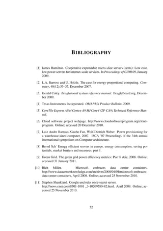 B IBLIOGRAPHY

 [1] James Hamilton. Cooperative expendable micro-slice servers (cems): Low cost,
     low power servers for internet-scale services. In Proceedings of CIDR 09, January
     2009.

 [2] L.A. Barroso and U. Holzle. The case for energy-proportional computing. Com-
     puter, 40(12):33–37, December 2007.

 [3] Gerald Coley. Beagleboard system reference manual. BeagleBoard.org, Decem-
     ber 2009.

 [4] Texas Instruments Incorporated. OMAP35x Product Bulletin, 2009.

 [5] CoreTile Express A9x4 Cortex-A9 MPCore (V2P-CA9) Technical Reference Man-
     ual.

 [6] Cloud software project webpage. http://www.cloudsoftwareprogram.org/cloud-
     program. Online; accessed 20 December 2010.

 [7] Luiz Andre Barroso Xiaobo Fan, Wolf-Dietrich Weber. Power provisioning for
     a warehouse-sized computer, 2007. ISCA ’07 Proceedings of the 34th annual
     international symposium on Computer architecture.

 [8] Bernd Sch˙ Energy efﬁcient servers in europe. energy consumption, saving po-
     tentials, market barriers and measures. part 1.

 [9] Green Grid. The green grid power efﬁciency metrics: Pue % dcie, 2008. Online;
     accessed 31 January 2011.

[10] Rich Miller.             Microsoft embraces data center containers.
     http://www.datacenterknowledge.com/archives/2008/04/01/microsoft-embraces-
     data-center-containers, April 2008. Online; accessed 25 November 2010.

[11] Stephen Shankland. Google uncloaks once-secret server.
     http://news.cnet.com/8301-1001 _3-10209580-92.html. April 2009. Online; ac-
     cessed 25 November 2010.




                                         52
 
