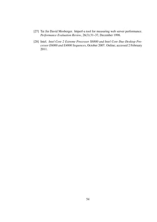 [27] Tai Jin David Mosberger. httperf-a tool for measuring web server performance.
     Performance Evaluation Review, 26(3):31–37, December 1998.

[28] Intel. Intel Core 2 Extreme Processor X6800 and Intel Core Duo Desktop Pro-
     cessor E6000 and E4000 Sequences, October 2007. Online; accessed 2 February
     2011.




                                       54
 