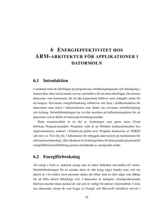 6 E NERGIEFFEKTIVITET HOS
 ARM- ARKITEKTUR FÖR APPLIKATIONER I
                               DATORMOLN



6.1 Introduktion
I samband med att efterfrågan på programvara, beräkningskapacitet och datalagring i
molnet ökar, ökar också antalet servrar som behövs för att möta efterfrågan. De enorma
datacenter som konstrueras för att öka kapaciteten behöver stora mängder ström för
att fungera. Servrarnas energiförbrukning reﬂekteras inte bara i driftkostnaderna för
datacentret utan också i infrastrukturen som sköter om servarnas strömförsörjning
och kylning. Strömförbrukningen har en klar inverkan på helhetskostnaderna för ett
datacenter och är därför ett intressant forskningsområde.
    Detta examensarbete är en del av forskningen som gjorts inom Cloud
Software Program-projektet. Projektets syfte är att förbättra konkurrenskraften hos
mjukvaruintensiv industri i Finland på global nivå. Projektet ﬁnansieras av TEKES
och styrs av Tivit Oy [6]. I laboratoriet för inbyggda datorsystem på institutionen för
informationsteknologi i Åbo Akademi är forskningsfokus för detta projekt på potentiell
energieffektivitetsförbättring genom användande av energisnåla noder.


6.2 Energiförbrukning
All energi i form av elektrisk energi som en dator förbrukar omvandlas till värme.
Strömförbrukningen för en enstaka dator är ofta kring några hundra watt, och om
datorn är i ett relativt stort utrymme räcker det oftast med en eller några små ﬂäktar
för att hålla datorn tillräckligt sval. I datacenter är mängden värmeproducerande
hårdvara mycket tätare packad än vad som är vanligt för datorer i hemmabruk. I stora
nya datacenter såsom de som byggs av Google och Microsoft installeras servrar i

                                          55
 