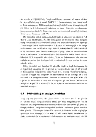 fraktcontainrar [10] [11]. Enligt Google innehåller en container 1160 servrar och kan
ha en energiförbrukning på upp till 250 KW [11]. I stora datacenter ﬁnns ett stort antal
av dessa containrar. År 2008 rapporterade Microsoft att de byggde ett datacenter med
300 000 servrar [12]. Om energiförbrukningen per server i Microsofts stora datacenter
är den samma som den är för Googles servrar, är den kombinerade energiförbrukningen
för servrarna i datacentret ca 65 MW.
    Det ﬁnns olika sätt att mäta energieffektiviteten i datacenter. En mätare är PUI
(Power Usage Effektiveness) [9]. PUI räknas genom att dividera den totala mängden
energi som används av datacentret med den del som används för att driva den egentliga
IT-utrustningen. För ett idealt datacenter är PUI-värdet ett, men enligt [9] är det vanligt
med datacenter med ett PUI-värde högre än tre. I praktiken betyder ett PUI-värde på
tre att datacentrets totala strömförbrukning är tre gånger större än vad som behövs
för att driva själva servrarna. Strömmen som inte används av servrar behövs till t.ex.
belysning, UPS och framför allt kylning. För att en fraktcontainer fylld med tätt
packade servrar inte skall överhettas behövs ett kraftigt kylsystem som kan dra stora
mängder ström.
    Enligt en modell som Hamilton [1] utvecklat består de totala kostnaderna för
ett hypotetiskt datacenter till 19 procent av energikostnader och till 23 procent
av kostnader för energirelaterad infrastruktur, d.v.s. kylning och strömförsörjning.
Modellen är byggd med antagandet att infrastrukturen har en livstid på 15 år och
servrarna 3 år. Energikostnaderna i modellen är deﬁnierade som $0.07/KWh och
kapitalet till data-centret är lånat med en årlig ränta på fem procent. Av modellen
framgår att 42 procent av kostnaderna för det hypotetiska datacentret är beroende av
strömförbrukningen.


6.3 Förbättring av energieffektivitet
Enligt [2] står processorn eller processorerna i en server för ca 45 procent
av serverns totala energikonsumtion. Detta gör deras energieffektivitet till ett
intressant forskningsområde för att minska på kostnader som uppstår på grund av
energiförbrukning. Energiförbrukningen i en processor kan minskas genom att sänka
dess spänning. Eftersom processorns klockfrekvens är beroende av den tillgängliga
spänningen måste också processorns klockfrekvens sänkas. Denna metod kallas för
DVFS och används för att minska energiförbrukningen hos processorer under tider då


                                            56
 