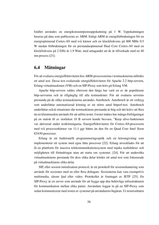 Istället användes en energikonsumtpionsuppskattning på 1 W. Uppskattningen
baseras på data som publicerats av ARM. Enligt ARM är energiförbrukningen för en
energioptimerad Cortex-A9 med två kärnor och en klockfrekvens på 800 MHz 0.5
W medan förbrukningen för en prestandaoptimerad Dual Core Cortex-A9 med en
klockfrekvens på 2 GHz är 1.9 Watt, med antagandet att de är tillverkade med en 40
nm process [21].


6.4 Mätningar
För att evaluera energieffektiviteten hos ARM-processorerna i testmaskinerna utfördes
ett antal test. Dessa test evaluerade energieffektiviteten för Apache 2.2 http-servern,
Erlang-virtualmaskinen (VM) och en SIP-Proxy som körs på Erlang VM.
    Apache http-servern valdes eftersom den länge har varit en av de populäraste
http-servrarna och är tillgänglig till alla testmaskiner. För att evaluera serverns
prestanda på de olika testmaskinerna användes Autobench. Autobench är ett verktyg
som underlättar automatiserad körning av ett större antal httperf-test. Autobench
underlättar också situationer där testmaskinens prestanda är hög och det krävs att ﬂera
än en klientmaskin används för att utföra testet. I testet mättes hur många förfrågningar
på en statisk ﬁl av storleken 10 B servern kunde besvara. "Keep alive-funktionen
var aktiverad under testkörningarna. Energieffektiviteten för Cortex-A9-processorn
med två processorkärnor var 11,1 ggr bättre än den för en Quad Core Intel Xeon
E5430-processor.
    Erlang är ett funktionellt programmeringsspråk och en köromgivning som
implementerar ett system med egna lätta processer [22]. Erlang utvecklades för att
få en plattform för massiva telekommunikationssystem med mjuka realtidskrav och
möjligheten till förändringar utan att starta om systemet. [24]. För att undersöka
virtualmaskinens prestanda för dess olika delar kördes ett antal test som fokuserade
på virtualmaskinens olika delar.
    SIP, eller session initialization protocol, är ett protokoll för sessionshantering som
används för sessioner med en eller ﬂera deltagare. Sessionerna kan vara exempelvis
multimedia, såsom ljud eller video. Protokollet är framtaget av IETF [25]. En
SIP-Proxy är en server som används för att bygga upp den behövliga infrastrukturen
för kommunikation mellan olika parter. Användare loggar in på en SIP-Proxy som
sedan kommunicerar med resten av systemet på användarens begäran. Ur testresultaten


                                           58
 