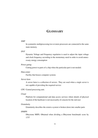 G LOSSARY

SMP
        In symmetric multiprocessing two or more processors are connected to the same
        main memory.

DVF
        Dynamic Voltage and Frequency regulation is used to adjust the input voltage
        and clock frequency according to the momentary need in order to avoid unnec-
        essary energy consumption

Power gating
     Cutting power to parts of a chip when the particular part is not needed.

Data center
      Facility that houses computer systems

Server farm
      A server farm is a collection of servers. They are used when a single server is
      not capable of providing the required service

CPU Central processing unit.

Cloud
        Platform for computational and data access services where details of physical
        location of the hardware is not necessarily of concern for the end user

Granularity
     Granularity describes the extent a system is broken down into smaller parts

DMIPS
    Dhrystone MIPS. Obtained when dividing a Dhrystone benchmark score by
    1757


                                          vi
 
