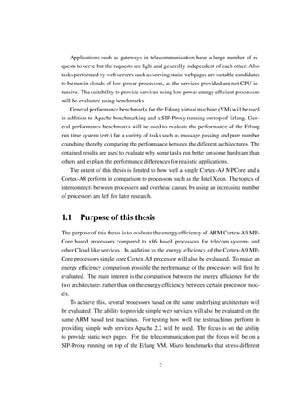 Applications such as gateways in telecommunication have a large number of re-
quests to serve but the requests are light and generally independent of each other. Also
tasks performed by web servers such as serving static webpages are suitable candidates
to be run in clouds of low power processors, as the services provided are not CPU in-
tensive. The suitability to provide services using low power energy efﬁcient processors
will be evaluated using benchmarks.
    General performance benchmarks for the Erlang virtual machine (VM) will be used
in addition to Apache benchmarking and a SIP-Proxy running on top of Erlang. Gen-
eral performance benchmarks will be used to evaluate the performance of the Erlang
run time system (erts) for a variety of tasks such as message passing and pure number
crunching thereby comparing the performance between the different architectures. The
obtained results are used to evaluate why some tasks run better on some hardware than
others and explain the performance differences for realistic applications.
    The extent of this thesis is limited to how well a single Cortex-A9 MPCore and a
Cortex-A8 perform in comparison to processors such as the Intel Xeon. The topics of
interconnects between processors and overhead caused by using an increasing number
of processors are left for later research.


1.1 Purpose of this thesis
The purpose of this thesis is to evaluate the energy efﬁciency of ARM Cortex-A9 MP-
Core based processors compared to x86 based processors for telecom systems and
other Cloud like services. In addition to the energy efﬁciency of the Cortex-A9 MP-
Core processors single core Cortex-A8 processor will also be evaluated. To make an
energy efﬁciency comparison possible the performance of the processors will ﬁrst be
evaluated. The main interest is the comparison between the energy efﬁciency for the
two architectures rather than on the energy efﬁciency between certain processor mod-
els.
     To achieve this, several processors based on the same underlying architecture will
be evaluated. The ability to provide simple web services will also be evaluated on the
same ARM based test machines. For testing how well the testmachines perform in
providing simple web services Apache 2.2 will be used. The focus is on the ability
to provide static web pages. For the telecommunication part the focus will be on a
SIP-Proxy running on top of the Erlang VM. Micro benchmarks that stress different


                                           2
 