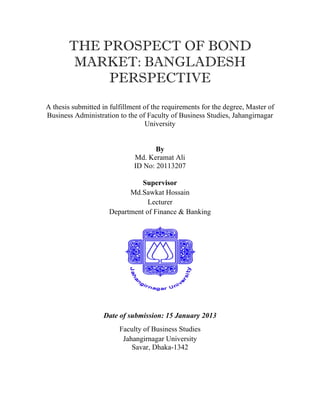 THE PROSPECT OF BOND
            MARKET: BANGLADESH
                PERSPECTIVE
    A thesis submitted in fulfillment of the requirements for the degree, Master of
    Business Administration to the of Faculty of Business Studies, Jahangirnagar
                                      University


                                         By
                                  Md. Keramat Ali
                                  ID No: 20113207

                                   Supervisor
                               Md.Sawkat Hossain
                                     Lecturer
                         Department of Finance & Banking




                       Date of submission: 15 January 2013
                             Faculty of Business Studies
                              Jahangirnagar University
                                 Savar, Dhaka-1342




 
 