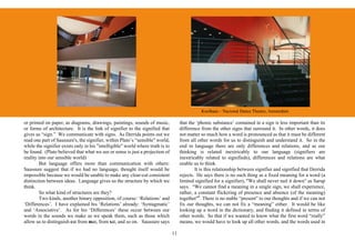 Koolhaas – Nacional Dance Theatre, Amsterdam

or printed on paper, as diagrams, drawings, paintings, sounds of music,              that the ‘phonic substance’ contained in a sign is less important than its
or forms of architecture. It is the link of signifier to the signified that          difference from the other signs that surround it. In other words, it does
gives us “sign.” We communicate with signs. As Derrida points out we                 not matter so much how a word is pronounced as that it must be different
read one part of Saussure's, the signifier, within Plato’s “sensible" world,         from all other words for us to distinguish and understand it. So in the
while the signifier exists only in his "intelligible" world where truth is to        end in language there are only differences and relations, and as our
be found. (Plato believed that what we see or sense is just a projection of          thinking is related inextricably to our language (signifiers are
reality into our sensible world)                                                     inextricably related to signifieds), differences and relations are what
        But language offers more than communication with others:                     enable us to think.
Saussure suggest that if we had no language, thought itself would be                         It is this relationship between signifier and signified that Derrida
impossible because we would be unable to make any clear-cut consistent               rejects. He says there is no such thing as a fixed meaning for a word (a
distinction between ideas. Language gives us the structure by which we               limited signified for a signifier), "We shall never nail it down" as Sarup
think.                                                                               says. “We cannot find a meaning in a single sign, we shall experience,
        So what kind of structures are they?                                         rather, a constant flickering of presence and absence (of the meaning)
        Two kinds, another binary opposition, of course: ‘Relations’ and             together"6. There is no stable “present” to our thoughts and if we can not
‘Differences’. I have explained his ‘Relations’ already: ‘Syntagmatic’               fix our thoughts, we can not fix a “meaning” either. It would be like
and ‘Associative’. As for his ‘Differences’ these occur between our                  looking up a word in the dictionary, and finding it defined in terms of
words in the sounds we make as we speak them, such as those which                    other words. So that if we wanted to know what the first word “really”
allow us to distinguish cat from mat, from sat, and so on. Saussure says             means, we would have to look up all other words, and the words used in

                                                                                11
 