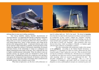 Koolhaas – Seatle public Library                                                     Koolhaas – office tower, Peking

defining them in some never ending consultation.                                       must be asking right now. Well it has much. The denial of meaning
        Joel Garver helpfully explains Derrida's deconstruction of                     from Derrida was taken by Deconstructivist architects and translated as
"presence/absence"7 by suggesting that Derrida is attacking a particular               an architecture of pure "syntax" without any "semantic" meaning.
view that assumes absolute presence and absolute absence. Either a                     Eisenman's aim when designing most of his early buildings was this, he
thing is here or it is not, we instinctively think, but in fact in all kinds of        used extremely pure, geometric "syntaxes" with no semantic references
ways absent things leave "traces" of their presence, and a thing can be                of the kind we loosely call "meaning". These geometric rules were
present while being partially absent. In personal relations, past events               derived from those which according to Chomsky, we humans apply
are not "present" either temporally or spatially, but the past history of the          subconsciously whenever we formulate a sentence.
relation has shaped the contours of the present relationship; the present                        The other relationship with architecture I make is the concept
and future history of the relationship is written on a palimpsest (see                 of the palimpsest. According to the Oxford English dictionary, a
ahead) containing the faint marks of the past. This is especially the case             palimpsest is a parchment on which an earlier manuscript has been
in highly troubled personal relationships. When the absent events are                  erased to make a "clean" surface for a new one. Thus, an ancient Greek
intensely present, any present events are interpreted in terms of the                  text may be overlaid by a Christian one. Derrida uses it as a metaphor
absent events. A husband buys flowers for a suspicious wife, and that is               to explain his view that every word or concept carries the traces of many
read against the background of past betrayals. In literature, much of the              other meanings which are necessary to understand the first. He
meaning of a text comes from what is left unsaid, what is outside the text             describes metaphysics as “white mythology”, that is a sort of
but faintly present, what is alluded to and so forth.                                  “palimpsest of metaphors, and myths which are covered over and
           What kind of implication can this have with architecture we                 forgotten as soon as philosophical concepts are construed as pure and

                                                                                  12
 