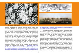 Le Corbusier – Project for Paris

univocal abstractions, as totalizing universals devoid of myth and                  the Modernist way of forgetting, but on the contrary, by recovering those
metaphors. But there are always ‘traces’ of those metaphors that the                traces of the past that remained hidden.
violence of the concept is not able to repress”8. Deconstruction shows                      Derrida notices that throughout history, philosophers have
how any attempt to define concepts or meanings as self sufficient is                always tended to think in pairs -binary thinking-, and he despises this,
incoherent as it also is any attempt to determine the relationships                 believing that this kind of thinking is restrictive, that it prevents us from
between concepts as oppositional break downs (which we will see ahead               acquiring new views. He lists some of these pairs that are repeated
in further detail). Anthony Vidler detects in Le Corbusier's plans a                constantly        in    Philosophy:      Good/evil,       being/nothingness,
strong desire “to forget the old city, its old monuments, its traditional           presence/absence, truth/error, identity/difference, mind/matter,
significance, which were all seen as being too implicated with the                  soul/body, life/death, nature/culture, speech/writing, inside/outside and
economic, social, political, and medical problems of the old world to               includes Saussure's signifier/signified. These seem pernicious to
justify retention. Such a forgetting would, in Le Corbusier's case, take            Derrida, especially when one of the pair is seen as having some kind of
the form of erasure, literal and figural, of the city itself, in favour of a        precedence over the other, the second is seen as inferior to the first, a
tabula rasa (project for Paris)”9 So here we have the relationship,                 negative, corrupt, undesirable version of it. As Broadbent puts it:
Modernist architects worked on the principles of the palimpsest,                    "absence is the lack of prescence"; "evil is the fall from good"; "error is a
creating by destroying and forgetting. I sympathize with Rem                        distorsion of truth". Nietzsche thought in the same line as Derrida "there
Koolhaas’ view of Deconstruction in urbanism: For him, it has more to               are no opposites . . . and a mistake in reasoning lies at the bottom of this
do with the "reintegration of all the segments", than with denial, as in            antithesis . . ." Derrida attacks binarity by extremely dubious processes.
Modernism. Eisenman too, works with the idea of the palimpsest, not in              One of these consists in finding words that have in themselves multiple
                                                                               13
 