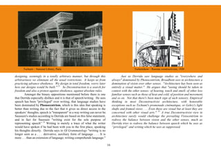 Tschumi – National Library, Paris                                                             Tschernikow – Russian constructivism, 1920

designing, seemingly in a totally arbitrary manner, but through this                      Just as Derrida saw language studies as "everywhere and
arbitrariness we eliminate all the usual restrictions. It keeps us from           always" dominated by Phonocentrism, Broadbent sees in architecture a
practicing advance obedience. We design in total freedom, worry later             domination of vision over other senses. "Architecture has been seen as
how our designs would be built." 13 So Deconstruction is a search for             entirely a visual matter." He argues that "seeing should be taken in
freedom and also a protest against obedience, against absolute rules.             context with the other senses: of hearing, touch and smell, of other less
        Amongst the binary oppositions mentioned before there is one              familiar senses such as those of heat and cold, of position and movement,
that Derrida especially dislikes and it is that of speech/writing. He sees        and so on. Not that there's been much sign of such sensory, Empirical
speech has been "privileged" over writing, that language studies have             thinking in most Deconstructivist architecture, with honorable
been dominated by Phonocentrism, which is this idea that speaking is              exceptions such us Tschumi's promenade cinématique, or Gehry's light
better than writing due to the fact that it gives us direct access to the         shafts and framed views . . . Even these are visual but at least they are
speakers’ thoughts; speech is "transparent" in a way writing can never be.        concerned with other visual arts." 15 A true Deconstructivist view in
Saussure's studies according to Derrida are based on this false statement,        architecture surely would challenge the prevailing Visiocentrism to
and in fact for Saussure "writing exist for the sole purpose of                   redress the balance between vision and the other senses, much as
representing speech” 14 Writing is merely a trace of what the writer              Derrida tries to redress the balance between speech which he sees as
would have spoken if he had been with you in the first place, speaking            “privileged” and writing which he sees as suppressed.
his thoughts directly. Derrida says in Of Grammatology "writing is no
longer seen as a . . . derivative, auxiliary form of language . . . It is
more . . . than an extension of language; writing comprehends language."

                                                                             16
 