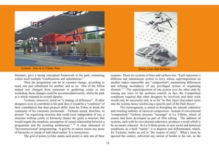 Tschumi – Parc de la Villette, Paris                                                                Points, Lines, and Surfaces

literature, gave a strong conceptual framework to the park, containing            systems. There are systems of lines and surfaces too: “Each represents a
within itself multiple "combinations and substitutions."                          different and autonomous system (a text), whose superimposition on
        Thus the programme can be in constant change, according to                another makes impossible any "composition", maintaining differences
need, one part substituted for another, and so on. One of the follies             and refusing ascendancy of any privileged system or organizing
indeed was changed from restaurant to gardening center to arts                    element.” 17 The superimposition of one system over the other ends by
workshop; these changes could be accommodated easily, whilst the park             erasing any trace of the architect control, in fact, the Competition
as a whole retained its overall identity.                                         conditions required that other designers be involved, and their work
        Tschumi, moreover, acted on “a strategy of difference”. If other          would only be successful only in so far "as they inject discordant notes
designers were to contribute to his park then it would be a "condition" of        into the system, hence reinforcing a specific part of the Park theory".
their contribution that their projects differ from his Folies or break the                This heterogeneity is aimed at disrupting the smooth coherence
continuity of his cinematic promenade. Tschumi aimed, therefore, to               and resulting stability of classical composition. Instead of conventional
present “an organizing structure that could exist independent of use, a           "composition" Tschumi presents "montage" at La Villette, which of
structure without centre or hierarchy (hence the grid), a structure that          course had been developed as part of film editing. The addition of
would negate the simplistic assumption of casual relationship between a           systems, each with its own internal coherence, produces a result which is
programme and the resulting architecture.” 16 A clear statement of                by no means coherent. So La Villette points to new social and historical
"deconstructionist" programming. A grid by its nature resists any sense           conditions, as a built "reality", it is disperse and differentiated, which,
of hierarchy or stamp of individual author: It is anonymous.                      for Tschumi, marks an end to "the utopias of unity". What’s more he
        The grid of points (a folie marks each point) is only one of three        ignored the context, subverted any notion of border to his site, so the

                                                                             19
 