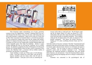 Eisenman – Frankfurt Bio Zentrum                                                            Eisenman – Carnegie Mellon Center

        Thus Eisenman makes extraordinary use of pure, geometric                          inverse of the other as solid and void. The 40 degree solid
syntaxes to give his Appartments “semantic” meaning which you can’t                       and the 40 degree frame 4-N cubes are placed in a 5-0N
read directly from the forms, in fact you can only “read” them after you                  relationship with each other where their points are 40 degree
have read Eisenman’s explanation! Again on his Center for Visual Arts                     away form each other in a parallel orientation. The 45 degree
at Ohio State University by Eisenman there’s a site-derived geometry.                     solid and the 45 degree frame 4-N cubes are placed in 5-N
The city around the Campus had a grid, but the campus had another,                        parallel orientation. This places the project between a
shifted 12.5 degrees from that of the city, so he projects the axis of the                reading of 5-N cubes oscillating between frame and 4-N
Columbus city grid over the Campus grid, creating clashing angles and                     cubes.” 19
stretch triangular spaces that shape his buildings. History is again              And what could ever be more “syntactic” than that! Eisenman had used
evoked, although this time we can read the “meaning” as it it visually            geometric rules derived from those which, according to Noam Chomsky,
present. He abandons completely the idea of Palimpsest in his Research            we humans apply subconsciously whenever we formulate and speak or
Institute for Carnegie-Mellon where he takes a piece of geometry from             write a sentence. He was trying to create an architecture of pure
science, the “Boolean Cube”, a structure with an infinite number of               geometric syntax with no semantic “meaning” at all. “Eisenman
geometries. He describes it as following:                                         challenges the traditional premises of Modernism, that form should
        “Each building is made up of three pairs of 4-N Boolean                   follow function, site and structure. Form for Eisenman follows theory,
        Cubes. Each pair contains two solid cubes, with 40 and 45                 theory about meaning and language and how to design in relationship to
        degrees members and two frame cubes with 40 and 45                        that theory” 20
        degrees members. Each pair can be seen as containing the                          Eisenman was concerned in the psychological side of

                                                                             21
 