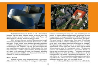 Gehry – Guggenheim Museum, Bilbao                                                    Libeskind – Jewish Museum, Berlin

        We find Cubist influence in Hadid’s as well. Her “artificial               Libeskind evaded starting his design from a grid, or with a square, or a
landscape” for Hong Kong looks like nothing so much as one of the                  module. He marked on a map the places where some famous Berliners
facetted paintings –even the colours are similar- which Picasso and                lived, people who he thought carried the spirit of Berlin and plotted on a
Braque produced in the first, Analytical, phase of Cubism.                         map a hexagonal figure (a deformed star of David) uniting these points.
        Gehry arrives to his own version of Deconstruction through                 The second source of inspiration came from music, Schoenberg’s
experimenting with different cheap materials of construction, as in his            unfinished opera Moses and Aaron and thirdly from a book containing
own house. He uses metallic mesh, undulated metal sheets, laminated                all the names of the deported Jews from Berlin during the Holocaust.
wood, laths, etc. On bigger commissions were he has to build with more             The lightning shaped building is cut by a straight axis in which
durable materials, this freshness is a bit lost. He thinks buildings are           intersections he left void spaces, and where the names of all the Jewish
more beautiful on construction than when finished, because they loose              Berliners deported during the Holocaust are written. “The idea, says
their “spontaneity”, I feel this way too sometimes, the work on progress           Libeskind, is to build the museum around a void that runs through it, a
has a power, a kind of potential that is lost when completed. But it’s his         void that is to be experienced by the public”. 25 Physically little remains
spirit of experimentation that I find most Deconstructivist, his refusal of        of the Jewish presence in Berlin, this void evocates their absence. In this
standards, his search for new experiences.                                         way he provides with meaning a deconstructivist composition. He is
                                                                                   very effective as well in creating the tortured atmosphere required by
Daniel Libeskind                                                                   way of the twisted, tortured lines of the building and the outer surface
       His world acclaimed Jewish Museum in Berlin is a fine example               slashed with openings as if they were whip marks on skin.
of Deconstruction. The irrational was the starting point of his project.                   So we find many of the deconstructivist resources in Libeskind’s

                                                                              25
 