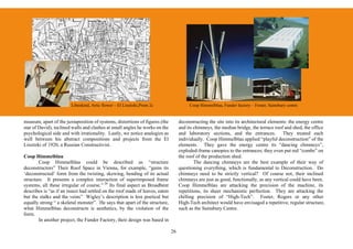 Libeskind, Artic flower – El Lissitzki,Prom 2c                  Coop Himmelblau, Funder factory – Foster, Sainsbury centre


museum, apart of the juxtaposition of systems, distortions of figures (the         deconstructing the site into its architectural elements: the energy centre
star of David), inclined walls and clashes at small angles he works on the         and its chimneys, the median bridge, the terrace roof and shed, the office
psychological side and with irrationality. Lastly, we notice analogies as          and laboratory sections, and the entrances. They treated each
well between his abstract compositions and projects from the El                    individually. Coop Himmelblau applied “playful deconstruction” of the
Lissitzki of 1920, a Russian Constructivist.                                       elements. They gave the energy centre its “dancing chimneys”,
                                                                                   exploded-frame canopies to the entrances; they even put red “combs” on
Coop Himmelblau                                                                    the roof of the production shed.
        Coop Himmelblau could be described as “structure                                   The dancing chimneys are the best example of their way of
deconstructors” Their Roof Space in Vienna, for example, “gains its                questioning everything, which is fundamental to Deconstruction. Do
‘deconstructed’ form from the twisting, skewing, bending of its actual             chimneys need to be strictly vertical? Of course not, their inclined
structure. It presents a complex interaction of superimposed frame                 chimneys are just as good, functionally, as any vertical could have been.
systems, all these irregular of course.” 26 Its final aspect as Broadbent          Coop Himmelblau are attacking the precision of the machine, its
describes is “as if an insect had settled on the roof made of leaves, eaten        repetitions, its sheer mechanistic perfection. They are attacking the
but the stalks and the veins” Wigley’s description is less poetical but            chilling precision of “High-Tech”. Foster, Rogers or any other
equally strong “ a skeletal monster”. He says that apart of the structure,         High-Tech architect would have envisaged a repetitive, regular structure,
what Himmelblau deconstructs is aesthetics, by the violation of the                such as the Sainsbury Centre.
form.
        In another project, the Funder Factory, their design was based in

                                                                              26
 