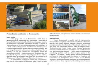 Stirling – Staatsgalerie, Stuttgart                                                        Stirling – Staatsgalerie, Stuttgart

Postmodernism anticipation on Deconstruction                                          of Post Modernism, anticipates much that is in Derrida or his translators
                                                                                      into architecture.
James Stirling
         Some judge him as a Postmodernist rather than a                              Robert Venturi
Deconstructivist, and that’s because he is in my opinion a little of both or                   Venturi demonstrated a parallel kind of “deconstructive
because both Deconstruction and Post-Modernism share equal concepts.                  thinking” when in Complexity and Contradiction (1966) like Derrida, he
His Staatsgalerie in Stuttgart is, as he himself describes, is a reunion of           analyzed and refuted numerous esteemed historical architectural
“the monumental and the informal, the tradition and high-technology” as               masterpieces starting from the works of Michelangelo and noticed that
it clearly verifies on the project. We find references to all kind of periods,        Mies' motto (less is more) was mistaken. It was the other way round:
Egyptian columns, Classical, Modern and even High-tech elements. But                  "Less is a bore", said Venturi. He also wrote of “both-and” architecture
even though the project is full of contrasts and a multiplicity of diverse            that is very similar to Derrida’s “Undecidables”, were he spoke of words
elements, it is very well contained and it incorporates itself to the                 with two contradicting meanings. Venturi spoke of buildings with
surroundings very well. I found deconstructivist about the project that               contradicting qualities, such as closed-yet-open quality of Le
he works with fragments, historical and typological in this case and how,             Corbusier’s Villa Shodan. Another analogy between Deconstruction
in a small scale, he deconstructs pure forms, like the cube cut by an                 and Venturi is found in the attack also mounted in Complexity and
oblique curtain wall and his Eisenman–like rotation of volumes.                       Contradiction on “transparency” that is crucial to the Modern
         So Postmodernism has points in common with Deconstruction,                   Movement. Buildings according to Modernism, had to communicate the
apart from the violent reaction on Modernism. In fact Venturi, the father             author’s intentions. It was important that the buildings themselves were

                                                                                 27
 