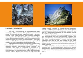 Coop Himmelblau – Confluence Museum, Lyon                                    Coop Himmelblau – UFA Cinema, Dresden

Conclusion – Personal view                                                        example in seeing a building by Eisenman, I would immediately
                                                                                  associate it with Deconstruction, Derrida, and so on. To me it would
        First of all, I would like to start my conclusion focusing on the         communicate, to others it may not, but it is just until they learn. So there
negative part of Deconstruction. Although the movement became                     is no way a building won’t communicate and I don’t see what would be
popular so rapidly, and the media in general favored it, it had many              the contribution of such a thing.
detractors as well. It was criticized for many of its flaws; an important                  I also find absurd the “Deconstructive interpretation” of certain
one is the problem of translation from philosophy to architecture. Only           texts by Derrida and other fellow Post-Structuralist. Broadbent calls
in some aspects it was possible and gave good results, like in some of the        them paranoid readings. In some of his analyses of texts Derrida tries to
attempts by Tschumi and Eisenman, but in others it didn’t. Some of the            find “hidden” meanings in the author’s words, in some cases making
theories posed by Derrida are difficult to sustain on philosophical               connections which are far from those intended by the author.
grounds, even before translating them into architectural forms.                   Fortunately such deconstruction of texts, taken into architecture by
        For example Derrida’s attempt to take meaning away from words             Tschumi with his deconstruction of the architectural programme have a
based on his discovery of undecidables (words with different opposed              happier conclusion.
meanings) I find poor. And Eisenman’s attempt to translate it into                         Other critics focus on the loss of a social orientation, as
architecture is poor as well. It is impossible for architecture not to            Modernism had. The egocentric attitude of deconstructivist buildings
communicate, a door will always invite us to go through, a stair will             that in the search of striking image for the media and popularity don’t
always indicate us to climb it, a corridor to walk it, these meanings are         take into account their context and do not assimilate to it, sometimes
immanent to them. And then other meanings are to be learned, for                  ruins it.

                                                                             34
 